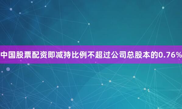 中国股票配资即减持比例不超过公司总股本的0.76%