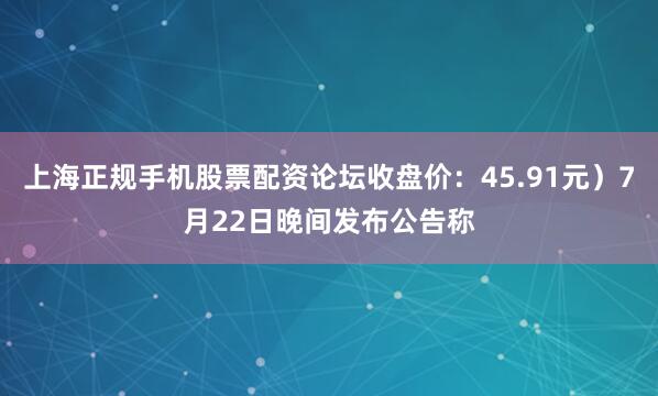 上海正规手机股票配资论坛收盘价：45.91元）7月22日晚间发布公告称