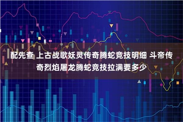配先查 上古战歌妖灵传奇腾蛇竞技明细 斗帝传奇烈焰屠龙腾蛇竞技拉满要多少
