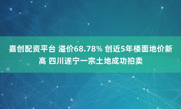 嘉创配资平台 溢价68.78% 创近5年楼面地价新高 四川遂宁一宗土地成功拍卖