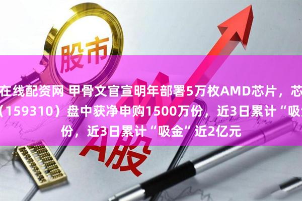 在线配资网 甲骨文官宣明年部署5万枚AMD芯片，芯片ETF天弘（159310）盘中获净申购1500万份，近3日累计“吸金”近2亿元