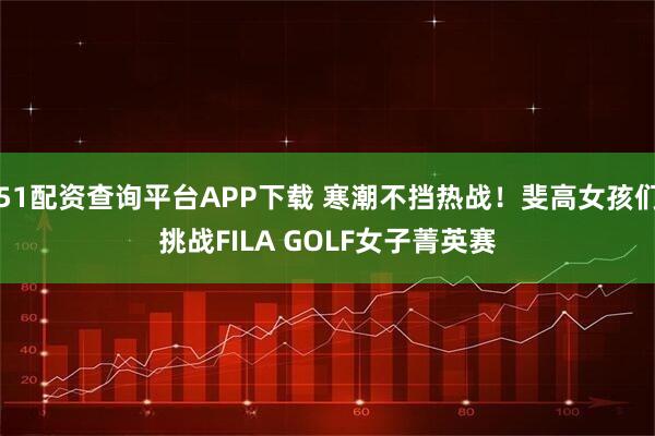 51配资查询平台APP下载 寒潮不挡热战！斐高女孩们挑战FILA GOLF女子菁英赛