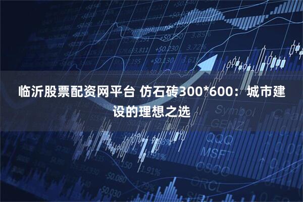 临沂股票配资网平台 仿石砖300*600：城市建设的理想之选