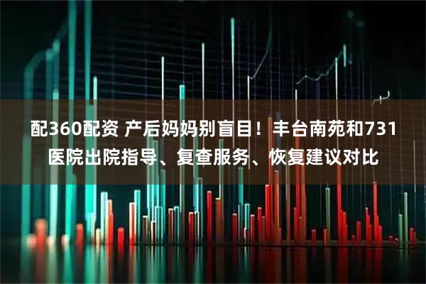 配360配资 产后妈妈别盲目！丰台南苑和731医院出院指导、复查服务、恢复建议对比
