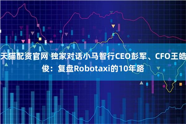 天猫配资官网 独家对话小马智行CEO彭军、CFO王皓俊：复盘Robotaxi的10年路