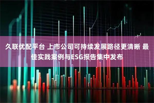 久联优配平台 上市公司可持续发展路径更清晰 最佳实践案例与ESG报告集中发布