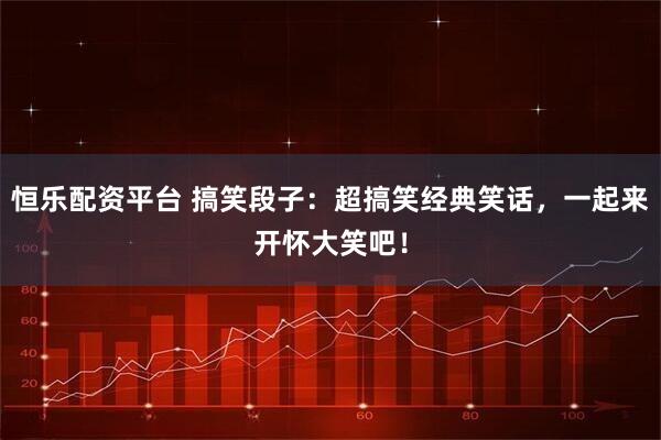 恒乐配资平台 搞笑段子：超搞笑经典笑话，一起来开怀大笑吧！