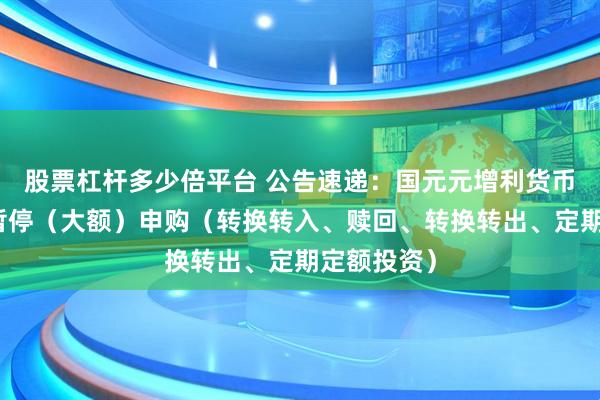 股票杠杆多少倍平台 公告速递：国元元增利货币基金基金暂停（大额）申购（转换转入、赎回、转换转出、定期定额投资）