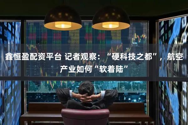 鑫恒盈配资平台 记者观察：“硬科技之都”，航空产业如何“软着陆”