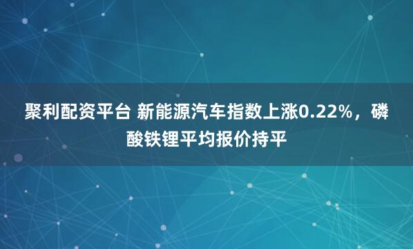 聚利配资平台 新能源汽车指数上涨0.22%，磷酸铁锂平均报价持平