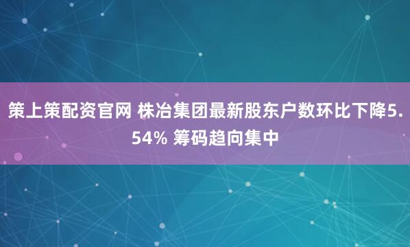 策上策配资官网 株冶集团最新股东户数环比下降5.54% 筹码趋向集中