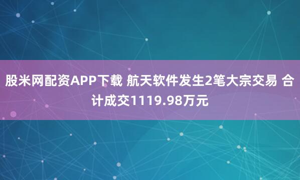 股米网配资APP下载 航天软件发生2笔大宗交易 合计成交1119.98万元