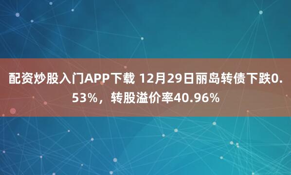 配资炒股入门APP下载 12月29日丽岛转债下跌0.53%，转股溢价率40.96%