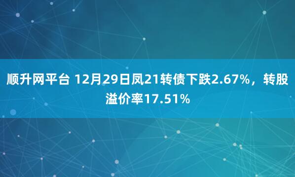 顺升网平台 12月29日凤21转债下跌2.67%，转股溢价率17.51%