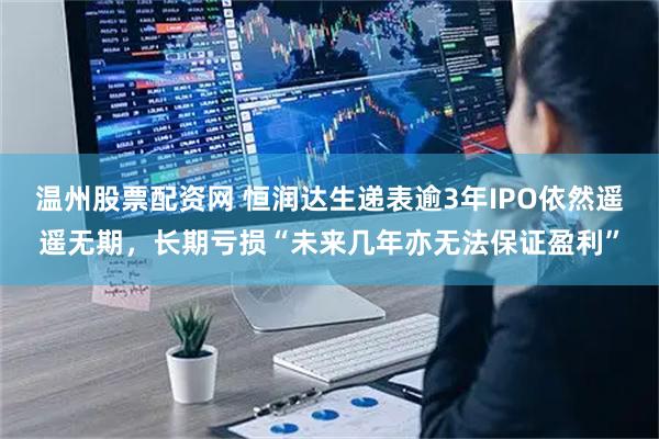 温州股票配资网 恒润达生递表逾3年IPO依然遥遥无期，长期亏损“未来几年亦无法保证盈利”