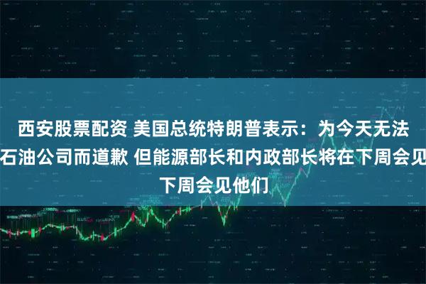 西安股票配资 美国总统特朗普表示：为今天无法接待石油公司而道歉 但能源部长和内政部长将在下周会见他们