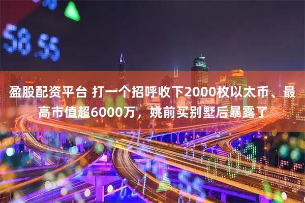 盈股配资平台 打一个招呼收下2000枚以太币、最高市值超6000万，姚前买别墅后暴露了