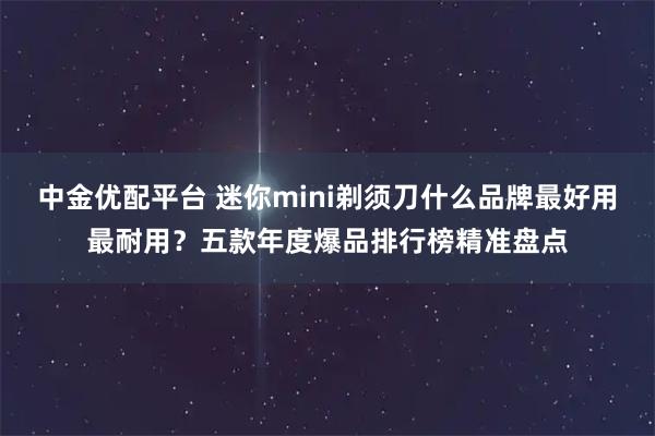 中金优配平台 迷你mini剃须刀什么品牌最好用最耐用？五款年度爆品排行榜精准盘点