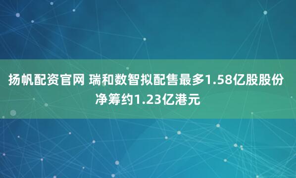 扬帆配资官网 瑞和数智拟配售最多1.58亿股股份 净筹约1.23亿港元