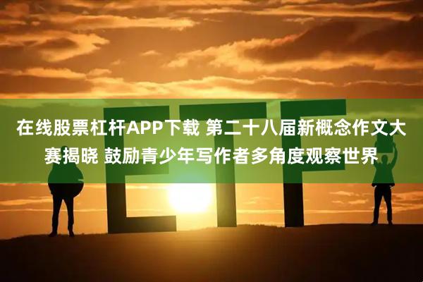 在线股票杠杆APP下载 第二十八届新概念作文大赛揭晓 鼓励青少年写作者多角度观察世界