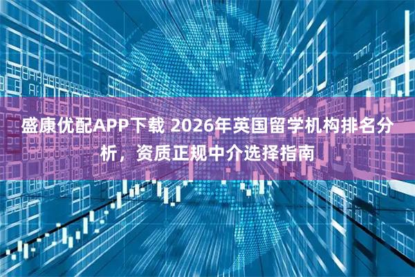 盛康优配APP下载 2026年英国留学机构排名分析，资质正规中介选择指南