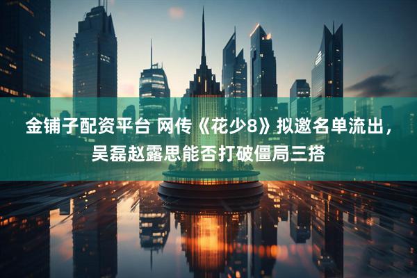 金铺子配资平台 网传《花少8》拟邀名单流出,吴磊赵露思能否打破僵局三搭