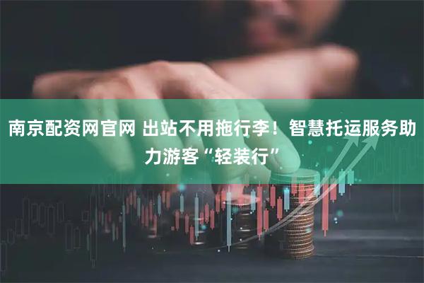 南京配资网官网 出站不用拖行李！智慧托运服务助力游客“轻装行”