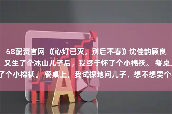 68配资官网 《心灯已灭，别后不春》沈佳韵顾良州苏然然 嫁给冰山老公，又生了个冰山儿子后，我终于怀了个小棉袄。 餐桌上，我试探地问儿子，想不想要个小妹妹。
