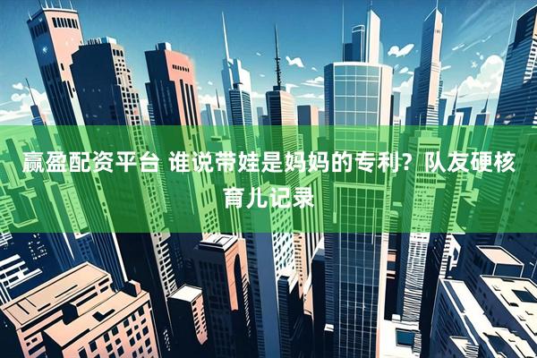 赢盈配资平台 谁说带娃是妈妈的专利？队友硬核育儿记录