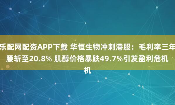 乐配网配资APP下载 华恒生物冲刺港股：毛利率三年腰斩至20.8% 肌醇价格暴跌49.7%引发盈利危机