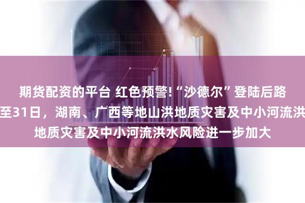 期货配资的平台 红色预警!“沙德尔”登陆后路径奇特，预计当前至31日，湖南、广西等地山洪地质灾害及中小河流洪水风险进一步加大